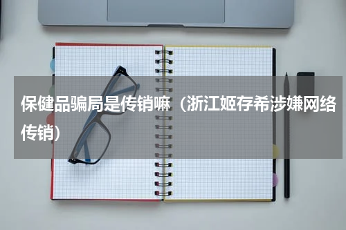 保健品骗局是传销嘛（浙江姬存希涉嫌网络传销）