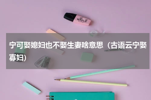 宁可娶媳妇也不娶生妻啥意思（古语云宁娶寡妇）
