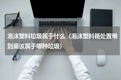 泡沫塑料垃圾属于什么（泡沫塑料箱处置难到底该属于哪种垃圾）