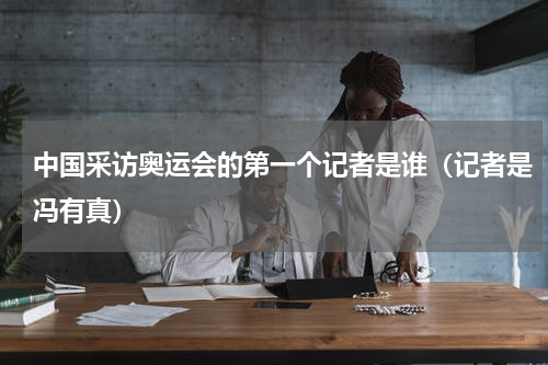 中国采访奥运会的第一个记者是谁（记者是冯有真）