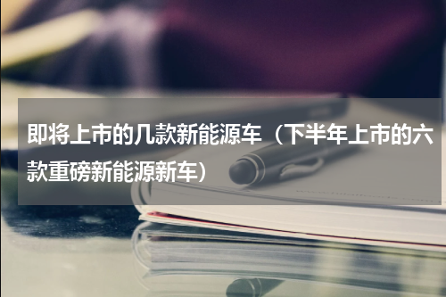 即将上市的几款新能源车（下半年上市的六款重磅新能源新车）