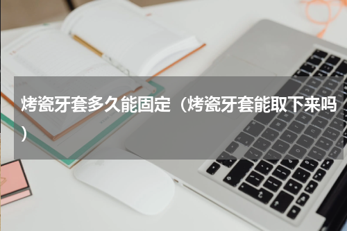 烤瓷牙套多久能固定（烤瓷牙套能取下来吗）