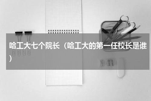 哈工大七个院长（哈工大的第一任校长是谁）