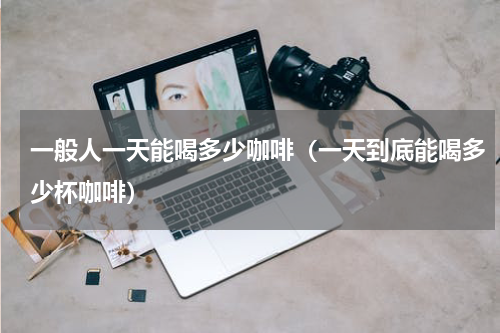 一般人一天能喝多少咖啡（一天到底能喝多少杯咖啡）