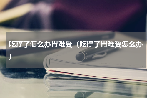 吃撑了怎么办胃难受（吃撑了胃难受怎么办）