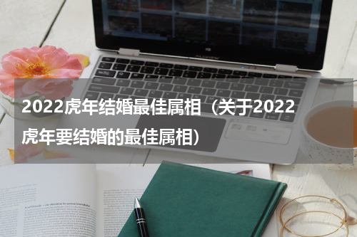 2022虎年结婚最佳属相（关于2022虎年要结婚的最佳属相）