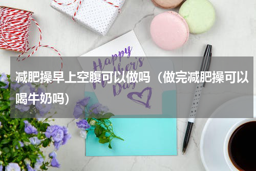 减肥操早上空腹可以做吗（做完减肥操可以喝牛奶吗）