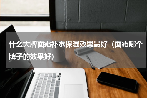 什么大牌面霜补水保湿效果最好（面霜哪个牌子的效果好）