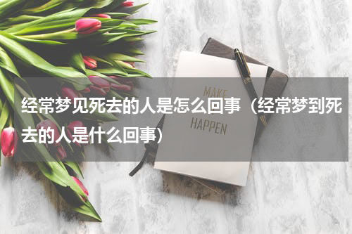 经常梦见死去的人是怎么回事（经常梦到死去的人是什么回事）
