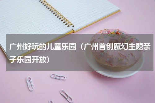 广州好玩的儿童乐园（广州首创魔幻主题亲子乐园开放）