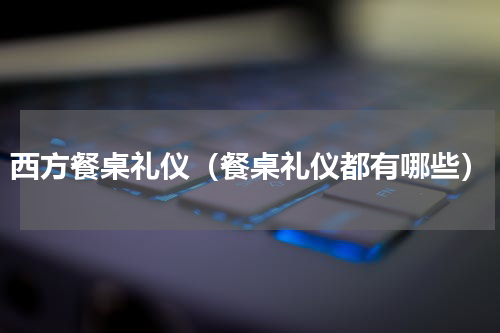 西方餐桌礼仪（餐桌礼仪都有哪些）