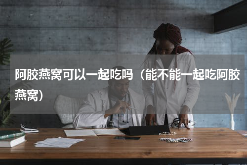 阿胶燕窝可以一起吃吗（能不能一起吃阿胶燕窝）