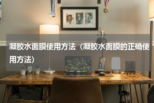 凝胶水面膜使用方法（凝胶水面膜的正确使用方法）