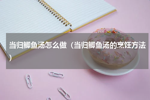 当归鲫鱼汤怎么做（当归鲫鱼汤的烹饪方法）