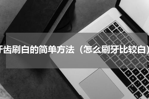 牙齿刷白的简单方法（怎么刷牙比较白）