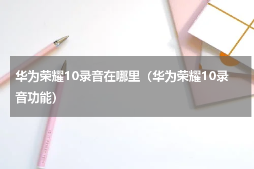华为荣耀10录音在哪里（华为荣耀10录音功能）