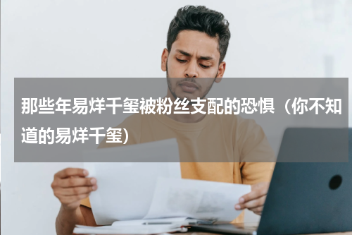 那些年易烊千玺被粉丝支配的恐惧（你不知道的易烊千玺）
