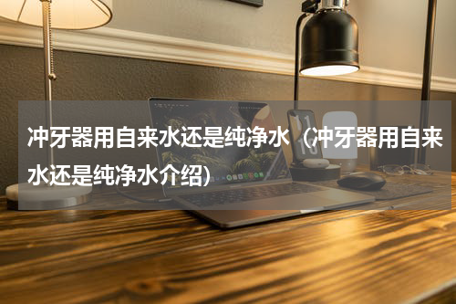 冲牙器用自来水还是纯净水（冲牙器用自来水还是纯净水介绍）