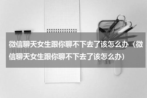 微信聊天女生跟你聊不下去了该怎么办（微信聊天女生跟你聊不下去了该怎么办）