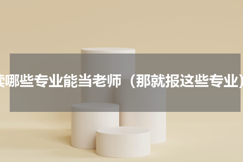 读哪些专业能当老师（那就报这些专业）