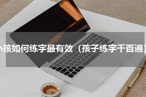小孩如何练字最有效（孩子练字千百遍）