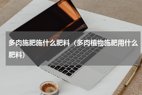 多肉施肥施什么肥料（多肉植物施肥用什么肥料）