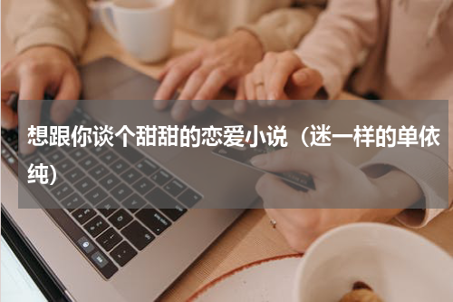 想跟你谈个甜甜的恋爱小说（迷一样的单依纯）