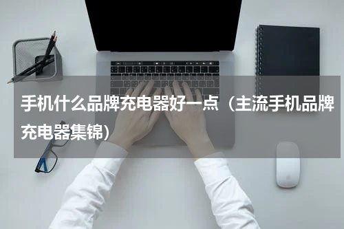 手机什么品牌充电器好一点（主流手机品牌充电器集锦）
