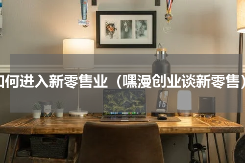 如何进入新零售业（嘿漫创业谈新零售）