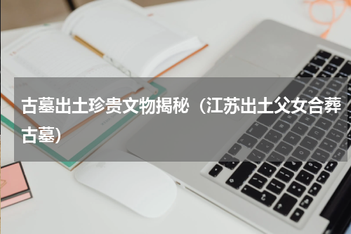 古墓出土珍贵文物揭秘（江苏出土父女合葬古墓）