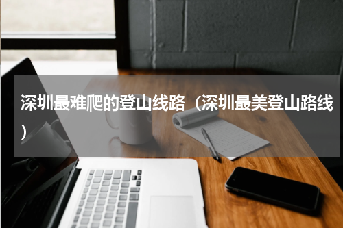 深圳最难爬的登山线路（深圳最美登山路线）