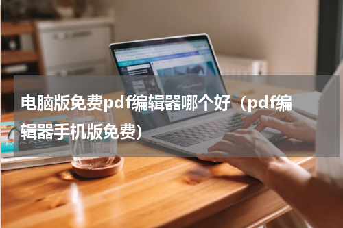 电脑版免费pdf编辑器哪个好（pdf编辑器手机版免费）