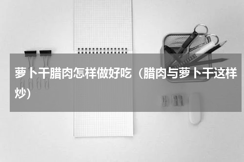 萝卜干腊肉怎样做好吃（腊肉与萝卜干这样炒）