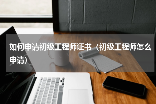 如何申请初级工程师证书（初级工程师怎么申请）