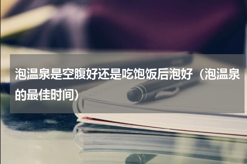 泡温泉是空腹好还是吃饱饭后泡好（泡温泉的最佳时间）