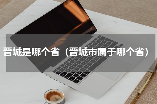 晋城是哪个省（晋城市属于哪个省）