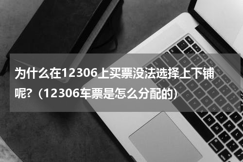 为什么在12306上买票没法选择上下铺呢?（12306车票是怎么分配的）