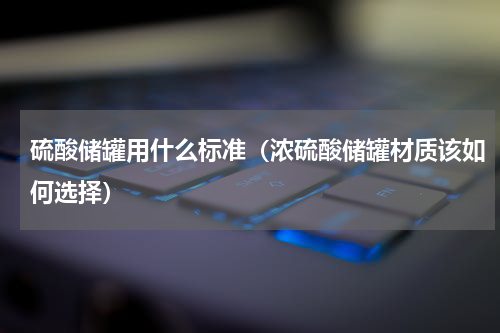 硫酸储罐用什么标准（浓硫酸储罐材质该如何选择）