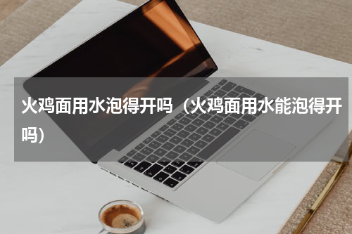 火鸡面用水泡得开吗（火鸡面用水能泡得开吗）