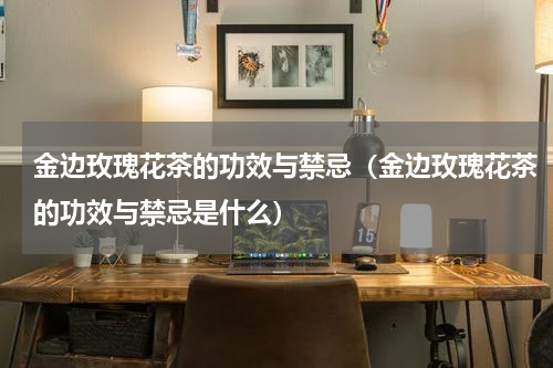 金边玫瑰花茶的功效与禁忌（金边玫瑰花茶的功效与禁忌是什么）
