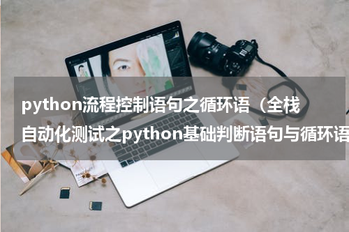 python流程控制语句之循环语（全栈自动化测试之python基础判断语句与循环语句）