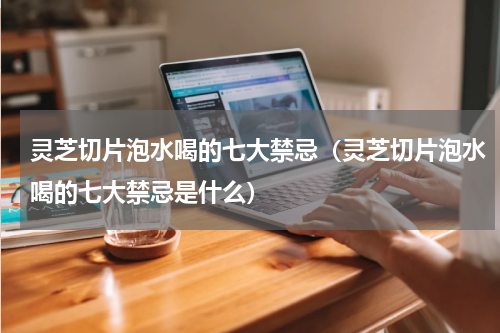 灵芝切片泡水喝的七大禁忌（灵芝切片泡水喝的七大禁忌是什么）