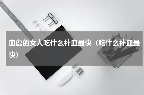 血虚的女人吃什么补血最快（吃什么补血最快）