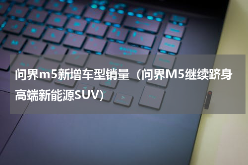 问界m5新增车型销量（问界M5继续跻身高端新能源SUV）