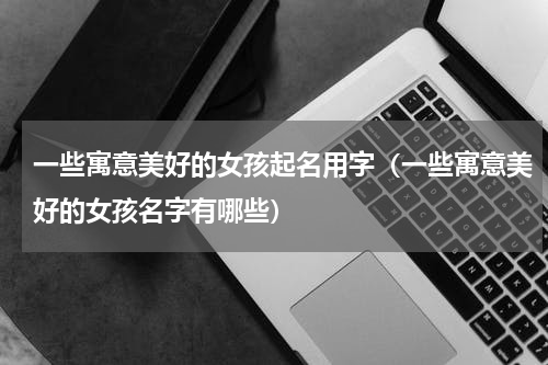 一些寓意美好的女孩起名用字（一些寓意美好的女孩名字有哪些）