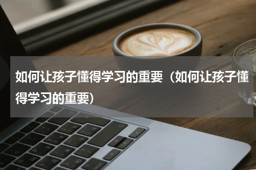 如何让孩子懂得学习的重要（如何让孩子懂得学习的重要）