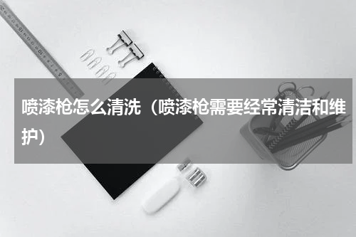 喷漆枪怎么清洗（喷漆枪需要经常清洁和维护）