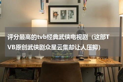 评分最高的tvb经典武侠电视剧（这部TVB原创武侠剧众星云集却让人压抑）