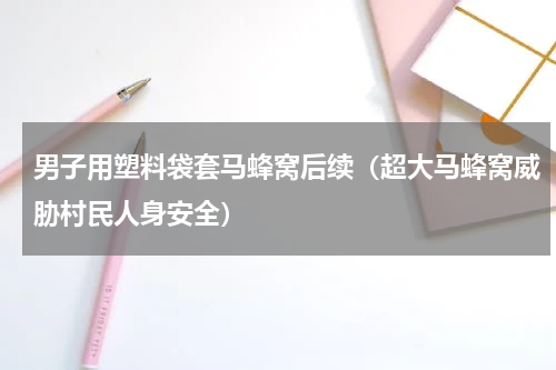 男子用塑料袋套马蜂窝后续（超大马蜂窝威胁村民人身安全）