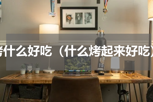 烤什么好吃（什么烤起来好吃）